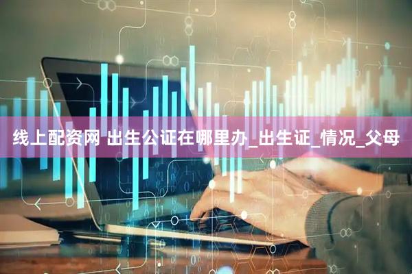 线上配资网 出生公证在哪里办_出生证_情况_父母