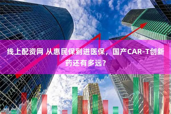 线上配资网 从惠民保到进医保，国产CAR-T创新药还有多远？