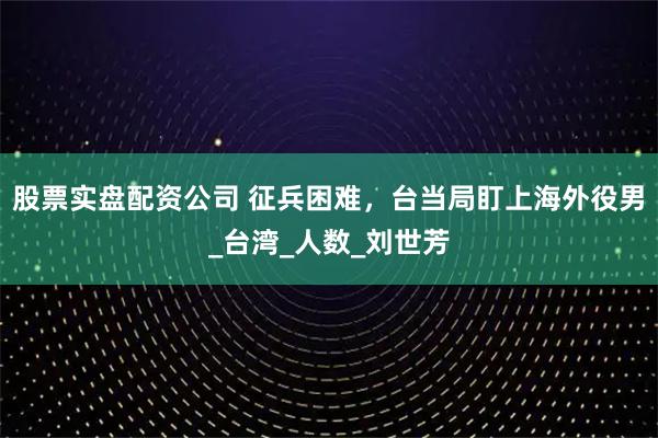 股票实盘配资公司 征兵困难，台当局盯上海外役男_台湾_人数_刘世芳