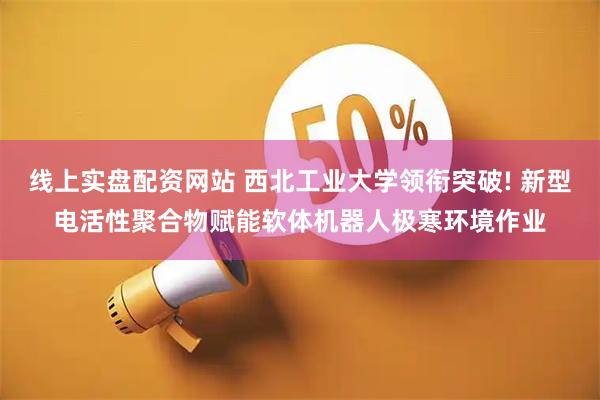 线上实盘配资网站 西北工业大学领衔突破! 新型电活性聚合物赋能软体机器人极寒环境作业