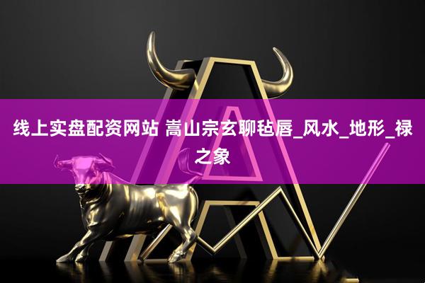 线上实盘配资网站 嵩山宗玄聊毡唇_风水_地形_禄之象