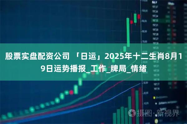 股票实盘配资公司 「日运」2025年十二生肖8月19日运势播报_工作_牌局_情绪